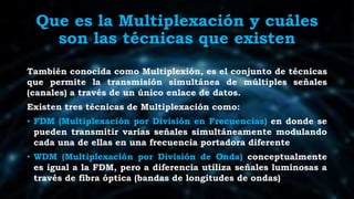 Que es la Multiplexación y cuáles
son las técnicas que existen
También conocida como Multiplexión, es el conjunto de técnicas
que permite la transmisión simultánea de múltiples señales
(canales) a través de un único enlace de datos.
Existen tres técnicas de Multiplexación como:
• FDM (Multiplexación por División en Frecuencias) en donde se
pueden transmitir varias señales simultáneamente modulando
cada una de ellas en una frecuencia portadora diferente
• WDM (Multiplexación por División de Onda) conceptualmente
es igual a la FDM, pero a diferencia utiliza señales luminosas a
través de fibra óptica (bandas de longitudes de ondas)
 