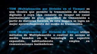 • TDM (Multiplexación por División en el Tiempo) es
una técnica que permite la transmisión de señales
digitales y cuya idea consiste en ocupar un canal
(normalmente de gran capacidad) de transmisión a
partir de distintas fuentes, de esta manera se logra un
mejor aprovechamiento del medio de transmisión
• CDM (Multiplexación por División de Código) utiliza
métodos de Multiplexación o control de acceso al
medio basados en la tecnología de espectro
expandido, habitualmente se emplea en
comunicaciones inalámbricas.
 