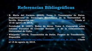 Referencias Bibliográficas
• R. María del Carmen. (2005). Tema 3. Transmisión de Datos.
Departamento de Tecnología Electrónica de la Universidad de
Sevilla. Disponible en: http://personal.us.es/mcromerot/. Citado el
15 de agosto de 2015.
• Fernández M. (2007). Redes de datos. Tema 4. Conceptos sobre
señales. Facultad de Ciencias Sociales y de la Comunicación.
Universidad de Cádiz.
• Wikipedia. (2014). Transmisión de Datos. Formas de Transmisión.
Disponible en:
https://es.wikipedia.org/wiki/Transmisi%C3%B3n_de_datos. Citado
el 15 de agosto de 2015.
 