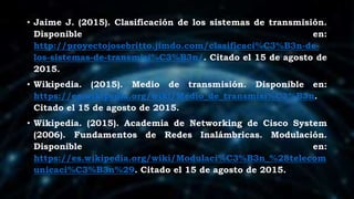 • Jaime J. (2015). Clasificación de los sistemas de transmisión.
Disponible en:
http://proyectojosebritto.jimdo.com/clasificaci%C3%B3n-de-
los-sistemas-de-transmisi%C3%B3n/. Citado el 15 de agosto de
2015.
• Wikipedia. (2015). Medio de transmisión. Disponible en:
https://es.wikipedia.org/wiki/Medio_de_transmisi%C3%B3n.
Citado el 15 de agosto de 2015.
• Wikipedia. (2015). Academia de Networking de Cisco System
(2006). Fundamentos de Redes Inalámbricas. Modulación.
Disponible en:
https://es.wikipedia.org/wiki/Modulaci%C3%B3n_%28telecom
unicaci%C3%B3n%29. Citado el 15 de agosto de 2015.
 