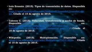 • Luis Ernesto. (2015). Tipos de transmisión de datos. Disponible
en:
http://www.monografias.com/trabajos5/transdat/transdat.sht
ml. Citado el 15 de agosto de 2015.
• Cabrera C. (2015). Velocidad, transferencia o ancho de banda.
Disponible en:
http://cesarcabrera.info/blog/%C2%BFvelocidad-
transferencia-o-ancho-de-banda/comment-page-1/. Citado el
15 de agosto de 2015.
• Wikipedia. (2015). Multiplexación. Disponible en:
https://es.wikipedia.org/wiki/Multiplexaci%C3%B3n. Citado
el 15 de agosto de 2015.
 