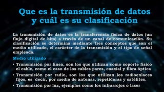 Que es la transmisión de datos
y cuál es su clasificación
La transmisión de datos es la transferencia física de datos (un
flujo digital de bits) a través de un canal de comunicación. Su
clasificación se determina mediante tres conceptos que son el
medio utilizado, el carácter de la transmisión y el tipo de señal
empleada.
Medio utilizado
• Transmisión por línea, son los que utilizan como soporte físico
el cable, como el caso de los cables pares, coaxial y fibra óptica
• Transmisión por radio, son los que utilizan los radioenlaces
fijos, es decir, por medio de antenas, repetidoras y satélites.
• Transmisión por luz, ejemplos como los infrarrojos o laser
 