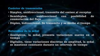 Carácter de transmisión
• Simplex, unidireccional, transmite del emisor al receptor
• Semiduplex, unidireccional con posibilidad de
conmutación del flujo
• Dúplex, bidireccional. Se transmite y se recibe al tiempo
Naturaleza de la señal
• Analógicos, la señal presenta variaciones suaves en el
tiempo
• Digitales, tiene variaciones discretas de amplitud, la señal
se mantiene constante durante un intervalo de tiempo
 