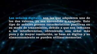 Las señales digitales son las que adquieren uno de
los dos valores, ya sea encendido o apagado. Este
tipo de señales poseen características positivas en
su modo de transmisión, debido a que son inmunes
a las interferencias, obteniendo una señal más
pura y de mayor resolución, se basa en dígitos y su
almacenamiento se pueden utilizar memorias.
 