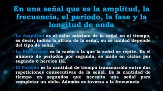 En una señal que es la amplitud, la
frecuencia, el periodo, la fase y la
longitud de onda
• La Amplitud es el valor máximo de la señal en el tiempo,
es decir, indica la altura de la señal, su se unidad depende
del tipo de señal.
• La Frecuencia es la razón a la que la señal se repite. Es el
número de periodos por segundo, se mide en ciclos por
segundo o hercios HZ.
• El Periodo es la cantidad de tiempo transcurrido entre dos
repeticiones consecutivas de la señal. Es la cantidad de
tiempo en segundos que necesita una señal para
completar un ciclo. Además es inversa a la frecuencia
 