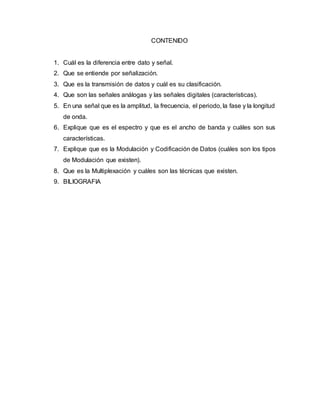 CONTENIDO
1. Cuál es la diferencia entre dato y señal.
2. Que se entiende por señalización.
3. Que es la transmisión de datos y cuál es su clasificación.
4. Que son las señales análogas y las señales digitales (características).
5. En una señal que es la amplitud, la frecuencia, el periodo, la fase y la longitud
de onda.
6. Explique que es el espectro y que es el ancho de banda y cuáles son sus
características.
7. Explique que es la Modulación y Codificación de Datos (cuáles son los tipos
de Modulación que existen).
8. Que es la Multiplexación y cuáles son las técnicas que existen.
9. BILIOGRAFIA
 
