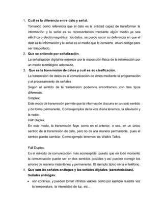 1. Cuál es la diferencia entre dato y señal.
Tomando como referencia que el dato es la entidad capaz de transformar la
información y la señal es su representación mediante algún medio ya sea
eléctrico o electromagnética los datos, se puede sacar su deferencia en que el
dato es la información y la señal es el medio que lo convierte en un código para
ser trasportado.
2. Que se entiende por señalización.
La señalización digital se entiende por la exposición física de la información por
un medio tecnológico adecuado.
3. Que es la transmisión de datos y cuál es su clasificación.
La transmisión de datos es la comunicación de datos mediante la programación
y el procesamiento de señales
Según el sentido de la transmisión podemos encontrarnos con tres tipos
diferentes:
Simplex:
Este modo de transmisión permite que la información discurra en un solo sentido
y de forma permanente, Como ejemplos de la vida diaria tenemos, la televisión y
la radio.
Half Duplex.
En este modo, la transmisión fluye como en el anterior, o sea, en un único
sentido de la transmisión de dato, pero no de una manera permanente, pues el
sentido puede cambiar. Como ejemplo tenemos los Walkis Talkis.
Full Duplex.
Es el método de comunicación más aconsejable, puesto que en todo momento
la comunicación puede ser en dos sentidos posibles y así pueden corregir los
errores de manera instantánea y permanente. El ejemplo típico sería el teléfono.
4. Que son las señales análogas y las señales digitales (características).
Señales análogas:
 son continua, y pueden tomar infinitos valores como por ejemplo nuestra voz
la temperatura, la intensidad de luz, etc…
 