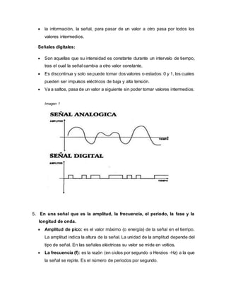  la información, la señal, para pasar de un valor a otro pasa por todos los
valores intermedios.
Señales digitales:
 Son aquellas que su intensidad es constante durante un intervalo de tiempo,
tras el cual la señal cambia a otro valor constante.
 Es discontinua y solo se puede tomar dos valores o estados: 0 y 1, los cuales
pueden ser impulsos eléctricos de baja y alta tensión.
 Va a saltos, pasa de un valor a siguiente sin poder tomar valores intermedios.
Imagen 1
5. En una señal que es la amplitud, la frecuencia, el periodo, la fase y la
longitud de onda.
 Amplitud de pico: es el valor máximo (o energía) de la señal en el tiempo.
La amplitud indica la altura de la señal. La unidad de la amplitud depende del
tipo de señal. En las señales eléctricas su valor se mide en voltios.
 La frecuencia (f): es la razón (en ciclos por segundo o Herzios -Hz) a la que
la señal se repite. Es el número de periodos por segundo.
 