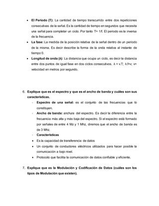  El Periodo (T): La cantidad de tiempo transcurrido entre dos repeticiones
consecutivas de la señal. Es la cantidad de tiempo en segundos que necesita
una señal para completar un ciclo. Por tanto T= 1/f. El periodo es la inversa
de la frecuencia.
 La fase: La medida de la posición relativa de la señal dentro de un periodo
de la misma. Es decir describe la forma de la onda relativa al instante de
tiempo 0.
 Longitud de onda (λ): La distancia que ocupa un ciclo, es decir la distancia
entre dos puntos de igual fase en dos ciclos consecutivos. λ = v.T; λ.f=v; v=
velocidad en metros por segundo.
6. Explique que es el espectro y que es el ancho de banda y cuáles son sus
características.
- Espectro de una señal: es el conjunto de las frecuencias que lo
constituyen.
- Ancho de banda: anchura del espectro. Es decir la diferencia entre la
frecuencia más alta y más baja del espectro. Si el espectro está formado
por señales de entre 4 Mz y 1 Mhz, diremos que el ancho de banda es
de 3 Mhz.
- Características
 Es la capacidad de transferencia de datos
 Un conjunto de conductores eléctricos utilizados para hacer posible la
comunicación a bajo nivel.
 Protocolo que facilita la comunicación de datos confiable y eficiente.
7. Explique que es la Modulación y Codificación de Datos (cuáles son los
tipos de Modulación que existen).
 