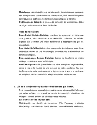 Modulación: La modulación es la transformación de señales para que pueda
ser transportadora por un medio de comunicación, esta información puede
ser modulada o codificada mediante señales analógicas o digitales.
Codificación de datos: Es el proceso de conversón de un sistema de datos
de origen a otro sistema de datos de destino.
Tipos de modulación:
Datos Digital, Señales Digitales: Los datos se almacenan en forma que
unos y ceros, para transportarlos es necesario convertirlos en señales
digitales que permitan una mejor transmisión o reconocimiento por los
dispositivos.
Dato digital, Señal Analógico: si se quiere enviar los datos que salen de un
ordenador a través de una red analógica diseñada para la transmisión de
señales analógicas.
Datos Analógicos, Señales Digitales: Cuando se transforma un medio
análogo, como la vos a una señal digital.
Datos Analógicos: Si se quiere enviar una señal analógica a larga distancia,
como la voz o la música de una emisora de radio analógico, hay que
trasformar esta señal en otra porque la frecuencia de la voz, o la música no
es apropiada para su transmisión a larga distancia a través del aire.
8. Que es la Multiplexación y cuáles son las técnicas que existen.
Es la compartición de un canal de comunicación de alta capacidad/velocidad
por varias señales, con lo cual se permite la transmisión simultánea de
múltiples señales a través de un único enlace de datos.
Las técnicas que se emplean son:
Multiplexación por división de frecuencias (Fdm Frecuency – división
Multiplexing). Se transmiten varias señales simultáneamente modulando
 