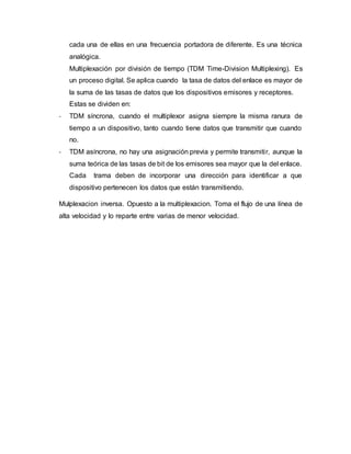 cada una de ellas en una frecuencia portadora de diferente. Es una técnica
analógica.
Multiplexación por división de tiempo (TDM Time-Division Multiplexing). Es
un proceso digital. Se aplica cuando la tasa de datos del enlace es mayor de
la suma de las tasas de datos que los dispositivos emisores y receptores.
Estas se dividen en:
- TDM síncrona, cuando el multiplexor asigna siempre la misma ranura de
tiempo a un dispositivo, tanto cuando tiene datos que transmitir que cuando
no.
- TDM asíncrona, no hay una asignación previa y permite transmitir, aunque la
suma teórica de las tasas de bit de los emisores sea mayor que la del enlace.
Cada trama deben de incorporar una dirección para identificar a que
dispositivo pertenecen los datos que están transmitiendo.
Mulplexacion inversa. Opuesto a la multiplexacion. Toma el flujo de una línea de
alta velocidad y lo reparte entre varias de menor velocidad.
 