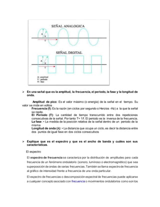  En una señal que es la amplitud, la frecuencia, el periodo, la fase y la longitud de
onda.
Amplitud de pico: Es el valor máximo (o energía) de la señal en el tiempo. Su
valor se mide en voltios
Frecuencia (f): Es la razón (en ciclos por segundo o Herzios -Hz) a la que la señal
se repite.
El Periodo (T): La cantidad de tiempo transcurrido entre dos repeticiones
consecutivas de la señal. Por tanto T= 1/f. El periodo es la inversa de la frecuencia.
La fase: • La medida de la posición relativa de la señal dentro de un periodo de la
misma
Longitud de onda (λ): • La distancia que ocupa un ciclo, es decir la distancia entre
dos puntos de igual fase en dos ciclos consecutivos
 Explique que es el espectro y que es el ancho de banda y cuáles son sus
características.
El espectro
El espectro de frecuencia se caracteriza por la distribución de amplitudes para cada
frecuencia de un fenómeno ondulatorio (sonoro, luminoso o electromagnético) que sea
superposición de ondas de varias frecuencias.También se llama espectrode frecuencia
al gráfico de intensidad frente a frecuencia de una onda particular.
El espectro de frecuencias o descomposición espectral de frecuencias puede aplicarse
a cualquier concepto asociado con frecuencia o movimientos ondulatorios como son los
 