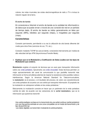 colores, las notas musicales, las ondas electromagnéticas de radio o TV e incluso la
rotación regular de la tierra.
El ancho de banda:
En conexiones a Internet el ancho de banda es la cantidad de información o
de datos que se puede enviar a través de una conexión de red en un período
de tiempo dado. El ancho de banda se indica generalmente en bites por
segundo (BPS), kilobites por segundo (kbps), o megabites por segundo
(mps).
Características
Conexión permanente, permitiendo a su vez la utilización de otra banda diferente del
medio para otros fines (servicios de voz, TV, etc.).
Conexión mediante TCP/IP de cara al cliente, conectando internamente por medios de
alta velocidad del tipo ATM (AsynchronousTransfer Mode).
 Explique que es la Modulación y Codificación de Datos (cuáles son los tipos de
Modulación que existen).
Modulación engloba el conjunto de técnicas que se usan para transportar información
sobre una onda portadora, típicamente una onda sinusoidal. Estas técnicas permiten un
mejor aprovechamiento del canal de comunicación lo que posibilita transmitir más
información en forma simultánea además de mejorar la resistencia contra posibles ruidos e
interferencias. Según la American National Standard for Telecommunications,
la modulación es el proceso, o el resultado del proceso, de variar una característica de
una onda portadora de acuerdo con una señal que transporta información. El propósito de
la modulación es sobreponer señales en las ondas portadoras.1
Básicamente, la modulación consiste en hacer que un parámetro de la onda portadora
cambie de valor de acuerdo con las variaciones de la señal moduladora, que es la
información que queremos transmitir
Una señal analógica se basa en la transmisión de una señal continua (señal portadora)
con una frecuencia centrada en una zona compatible con el medio de transmisión y de
tipo Acos(2πfct+φ)
Los datos digitales se transmiten modulando la señal portadora.
 