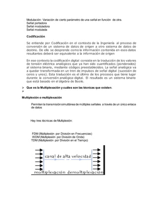 Modulación: Variación de cierto parámetro de una señal en función de otra.
Señal portadora
Señal moduladora
Señal modulada
Codificación
Se entiende por Codificación en el contexto de la Ingeniería al proceso de
conversión de un sistema de datos de origen a otro sistema de datos de
destino. De ello se desprende como la información contenida en esos datos
resultantes deberá ser equivalente a la información de origen
En ese contexto la codificación digital consiste en la traducción de los valores
de tensión eléctrica analógicos que ya han sido cuantificados (ponderados)
al sistema binario, mediante códigos preestablecidos. La señal analógica va
a quedar transformada en un tren de impulsos de señal digital (sucesión de
ceros y unos). Esta traducción es el último de los procesos que tiene lugar
durante la conversión analógica-digital. El resultado es un sistema binario
que está basado en el álgebra de Boole.
 Que es la Multiplexación y cuáles son las técnicas que existen.

Multiplexión o multiplexación
Permiten la transmisiónsimultánea de múltiples señales a través de un único enlace
de datos
Hay tres técnicas de Multiplexión:
FDM (Multiplexión por División en Frecuencias)
WDM (Multiplexión por División de Onda)
TDM (Multiplexión por División en el Tiempo)
 