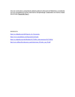 Una vez construida su presentación deberá publicar la dirección de Slideshare y socializarla
con sus compañeros en el foro del Entorno de Aprendizaje Colaborativo en el tema creado
denominado Desarrollo Fase 1.
BIOGRAFIA
https://es.wikipedia.org/wiki/Espectro_de_frecuencias
https://www.masadelante.com/faqs/ancho-de-banda
https://es.wikipedia.org/wiki/Modulaci%C3%B3n_(telecomunicaci%C3%B3n)
http://www.mfbarcell.es/docencia_uned/redes/tema_03/redes_cap_03.pdf
 