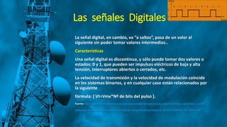 Las señales Digitales
La señal digital, en cambio, va “a saltos”, pasa de un valor al
siguiente sin poder tomar valores intermedios..
Características
Una señal digital es discontinua, y sólo puede tomar dos valores o
estados: 0 y 1, que pueden ser impulsos eléctricos de baja y alta
tensión, interruptores abiertos o cerrados, etc.
La velocidad de transmisión y la velocidad de modulación coincide
en los sistemas binarios, y en cualquier caso están relacionados por
la siguiente
fórmula: [ Vt=Vmx*Nº de bits del pulso ].
Fuente: http://recursostic.educacion.es/secundaria/edad/4esotecnologia/quincena5/4q2_contenidos_1a.htm
http://gye.ecomundo.edu.ec/doc_aula_virtual_ecotec/material/material_2014F1_COM356_11_40310.PDF
 