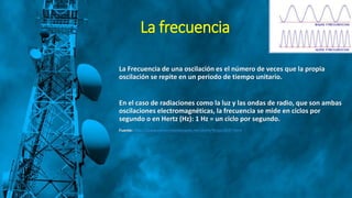 La frecuencia
La Frecuencia de una oscilación es el número de veces que la propia
oscilación se repite en un periodo de tiempo unitario.
En el caso de radiaciones como la luz y las ondas de radio, que son ambas
oscilaciones electromagnéticas, la frecuencia se mide en ciclos por
segundo o en Hertz (Hz): 1 Hz = un ciclo por segundo.
Fuente: http://www.conocimientosweb.net/dcmt/ficha13247.html
 
