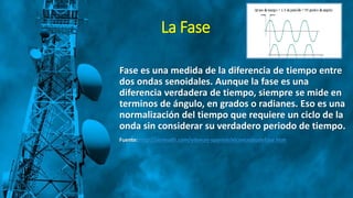 La Fase
Fase es una medida de la diferencia de tiempo entre
dos ondas senoidales. Aunque la fase es una
diferencia verdadera de tiempo, siempre se mide en
terminos de ángulo, en grados o radianes. Eso es una
normalización del tiempo que requiere un ciclo de la
onda sin considerar su verdadero periodo de tiempo.
Fuente: http://azimadli.com/vibman-spanish/elconceptodefase.htm
 