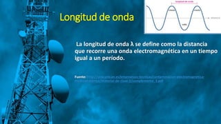 Longitud de onda
La longitud de onda λ se define como la distancia
que recorre una onda electromagnética en un tiempo
igual a un período.
Fuente: http://ocw.unican.es/ensenanzas-tecnicas/contaminacion-electromagnetica-
medioambiental/material-de-clase-2/complemento_3.pdf
 