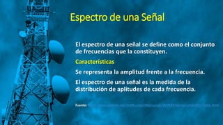 Espectro de una Señal
El espectro de una señal se define como el conjunto
de frecuencias que la constituyen.
Características
Se representa la amplitud frente a la frecuencia.
El espectro de una señal es la medida de la
distribución de aplitudes de cada frecuencia.
Fuente: http://www.dednet.net/institucion/itba/cursos/000183/demo/unidad01/index.html
 