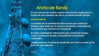Ancho de Banda
Es una manera de mediar cuanto información puede pasar a
través de una conexión de red en un determinado tiempo.
Características.
La medida de la cantidad de información por unidad de
tiempo viene dada por la anchura de banda y velocidad de
transmisión que requiere su transporte
A mayor cantidad de información por unidad de tiempo,
mayor anchura de banda y velocidad de transmisión
requeridos.
Habitualmente el ancho de banda de una señal se mide en Hz
o en bits por segundo.
Fuente: http://wikitel.info/wiki/Ancho_de_banda
 