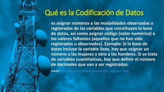Qué es la Codificación de Datos
es asignar números a las modalidades observadas o
registradas de las variables que constituyen la base
de datos, así como asignar código (valor numérico) a
los valores faltantes (aquellos que no han sido
registrados u observados). Ejemplo: Si la base de
datos incluye la variable Sexo, hay que asignar un
número a las mujeres y otro a los hombres. Si se trata
de variables cuantitativas, hay que definir el número
de decimales que van a ser registrados.
Fuente: http://www.uv.es/webgid/Descriptiva/21_codificacin_.html
 
