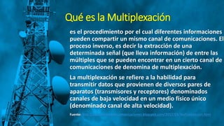 Qué es la Multiplexación
es el procedimiento por el cual diferentes informaciones
pueden compartir un mismo canal de comunicaciones. El
proceso inverso, es decir la extracción de una
determinada señal (que lleva información) de entre las
múltiples que se pueden encontrar en un cierto canal de
comunicaciones de denomina de multiplexación.
La multiplexación se refiere a la habilidad para
transmitir datos que provienen de diversos pares de
aparatos (transmisores y receptores) denominados
canales de baja velocidad en un medio físico único
(denominado canal de alta velocidad).
Fuente: http://yuricodelaotelecomunicaciones.blogspot.com/2012/03/multiplexacion.html
 