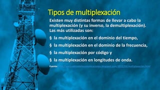 Tipos de multiplexación
Existen muy distintas formas de llevar a cabo la
multiplexación (y su inverso, la demultiplexación).
Las más utilizadas son:
§ la multiplexación en el dominio del tiempo,
§ la multiplexación en el dominio de la frecuencia,
§ la multiplexación por código y
§ la multiplexación en longitudes de onda.
Fuente: http://yuricodelaotelecomunicaciones.blogspot.com/2012/03/multiplexacion.html
 