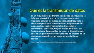 Que es la transmisión de datos
Es un movimiento de transmisión donde se encuentra la
información codificada de un punto o mas puntos
mediante señales eléctricas, ópticas, electroópticas o
electromagnéticas este rendimiento, originado en las
organizaciones gubernamentales, industriales,
comerciales, bancarias, empresariales, militares, ect.
han nacido por la necesidad de poner a disposición de
ellas en un punto remoto la capacidad de proceso de un
ordenador, ubicado en un punto se podría llamar
central.
Fuente: http://ofimatica.foroactivo.com/t8-definicion-de-transmision-de-datos
 