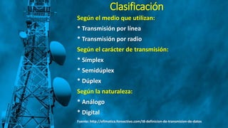 Clasificación
Según el medio que utilizan:
* Transmisión por línea
* Transmisión por radio
Según el carácter de transmisión:
* Símplex
* Semidúplex
* Dúplex
Según la naturaleza:
* Análogo
* Digital
Fuente: http://ofimatica.foroactivo.com/t8-definicion-de-transmision-de-datos
 