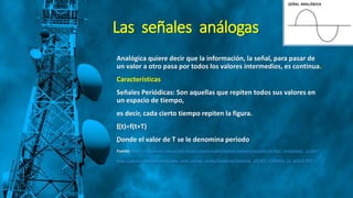 Las señales análogas
Analógica quiere decir que la información, la señal, para pasar de
un valor a otro pasa por todos los valores intermedios, es continua.
Características
Señales Periódicas: Son aquellas que repiten todos sus valores en
un espacio de tiempo,
es decir, cada cierto tiempo repiten la figura.
„f(t)=f(t+T)
„Donde el valor de T se le denomina periodo
Fuente: http://recursostic.educacion.es/secundaria/edad/4esotecnologia/quincena5/4q2_contenidos_1a.htm
http://gye.ecomundo.edu.ec/doc_aula_virtual_ecotec/material/material_2014F1_COM356_11_40310.PDF
 