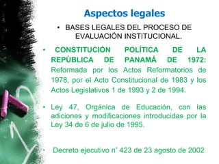 • BASES LEGALES DEL PROCESO DE
EVALUACIÓN INSTITUCIONAL.
• CONSTITUCIÓN POLÍTICA DE LA
REPÚBLICA DE PANAMÁ DE 1972:
Reformada por los Actos Reformatorios de
1978, por el Acto Constitucional de 1983 y los
Actos Legislativos 1 de 1993 y 2 de 1994.
• Ley 47, Orgánica de Educación, con las
adiciones y modificaciones introducidas por la
Ley 34 de 6 de julio de 1995.
• Decreto ejecutivo n° 423 de 23 agosto de 2002
Aspectos legales
 