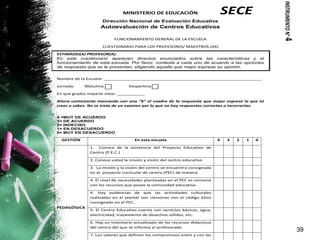 39
MINISTERIO DE EDUCACIÓN
Dirección Nacional de Evaluación Educativa
Autoevaluación de Centros Educativos
FUNCIONAMIENTO GENERAL DE LA ESCUELA
CUESTIONARIO PARA LOS PROFESORES/ MAESTROS (AS)
ESTIMADO(A) PROFESOR(A):
En este cuestionario aparecen diversos enunciados sobre las características y el
funcionamiento de esta escuela. Por favor, conteste a cada uno de acuerdo a las opciones
de respuesta que se le presentan, eligiendo aquella que mejor exprese su opinión.
Nombre de la Escuela: _______________________________________________________________
Jornada: Matutina Vespertina
En que grados imparte clase: ___________
Ahora contestarás marcando con una “X” el cuadro de la respuesta que mejor exprese lo que tú
crees o sabes. No se trata de un examen por lo que no hay respuestas correctas o incorrectas.
4 =MUY DE ACUERDO
3= DE ACUERDO
2= INDECISO
1= EN DESACUERDO
0= MUY EN DESACUERDO
GESTIÓN En esta escuela 4 3 2 1 0
PEDAGÓGICA
1. Conoce de la existencia del Proyecto Educativo de
Centro (P.E.C.)
2. Conoce usted la misión y visión del centro educativo
3. La misión y la visión del centro se encuentra consignada
en el proyecto curricular de centro (PEC) de manera
4. El nivel de necesidades planteadas en el PEC es consonó
con los recursos que posee la comunidad educativa.
4. Hay evidencias de que las actividades culturales
realizadas en el plantel son cónsonas con el código ético
consignado en el PEC.
5. El Centro Educativo cuenta con servicios básicos, agua,
electricidad, tratamiento de desechos sólidos, etc.
6. Hay un inventario actualizado de los recursos didácticos
del centro del que se informa al profesorado.
7. Los valores que definen los compromisos entre y con las
SECE
INSTRUMENTON°4
 