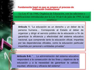 La Ley 47 de 1946, Orgánica de Educación, con las adiciones y
modificaciones introducidas por la Ley 34 de 6 de julio de 1995, la cual
establece:
Artículo 1: “La educación es un derecho y un deber de la
persona humana… Corresponde al Estado el deber de
organizar y dirigir el servicio público de la educación a fin de
garantizar la eficiencia y efectividad del sistema educativo
nacional, que comprende tanto la educación oficial, impartida
por las dependencias oficiales, como la educación particular
impartida por personal o entidades privadas”.
Fundamento legal en que se ampara el proceso de
Evaluación Institucional
Artículo 8-A: “… La administración del sistema educativo
responderá a la consecución de los fines y objetivos de la
educación y a la necesidad de garantizar la calidad,
equidad, eficiencia y eficacia del sistema”.
 