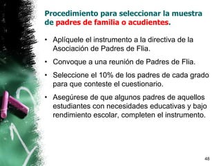 • Aplíquele el instrumento a la directiva de la
Asociación de Padres de Flia.
• Convoque a una reunión de Padres de Flia.
• Seleccione el 10% de los padres de cada grado
para que conteste el cuestionario.
• Asegúrese de que algunos padres de aquellos
estudiantes con necesidades educativas y bajo
rendimiento escolar, completen el instrumento.
48
Procedimiento para seleccionar la muestra
de padres de familia o acudientes.
 