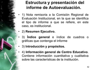 Estructura y presentación del
informe de Autoevaluación.
• 1) Nota remisoria a la Comisión Regional de
Evaluación Institucional, en la que se identifica
el tipo de informe a que se refiere, en este
caso, es institucional.
• 2) Resumen Ejecutivo.
• 3) Índice general e índice de cuadros o
gráficas que contenga el informe
• 3) Introducción y propósitos.
• 4) Información general de Centro Educativo.
Contiene información cuantitativa y cualitativa
sobre las características de la institución.
52
 