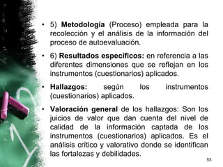 • 5) Metodología (Proceso) empleada para la
recolección y el análisis de la información del
proceso de autoevaluación.
• 6) Resultados específicos: en referencia a las
diferentes dimensiones que se reflejan en los
instrumentos (cuestionarios) aplicados.
• Hallazgos: según los instrumentos
(cuestionarios) aplicados.
• Valoración general de los hallazgos: Son los
juicios de valor que dan cuenta del nivel de
calidad de la información captada de los
instrumentos (cuestionarios) aplicados. Es el
análisis crítico y valorativo donde se identifican
las fortalezas y debilidades.
53
 