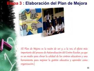 • [El Plan de Mejora es la razón de ser y, a la vez, el efecto más
importante del proceso de Autoevaluación del Centro Escolar, ya que
es un medio para elevar la calidad de los centros educativos y una
herramienta para mejorar la gestión educativa y aprender como
organización.]
56
Etapa 3 : Elaboración del Plan de Mejora
 