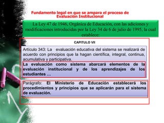 La Ley 47 de 1946, Orgánica de Educación, con las adiciones y
modificaciones introducidas por la Ley 34 de 6 de julio de 1995, la cual
establece:
Artículo 343: La evaluación educativa del sistema se realizará de
acuerdo con principios que la hagan científica, integral, continua,
acumulativa y participativa.
La evaluación como sistema abarcará elementos de la
evaluación institucional y de los aprendizajes de los
estudiantes …
Parágrafo: El Ministerio de Educación establecerá los
procedimientos y principios que se aplicarán para el sistema
de evaluación.
CAPITULO VII
Fundamento legal en que se ampara el proceso de
Evaluación Institucional
 