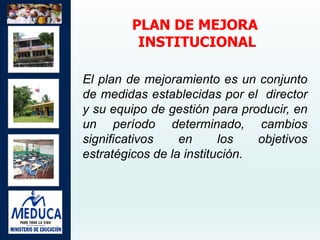 PLAN DE MEJORA
INSTITUCIONAL
El plan de mejoramiento es un conjunto
de medidas establecidas por el director
y su equipo de gestión para producir, en
un período determinado, cambios
significativos en los objetivos
estratégicos de la institución.
 