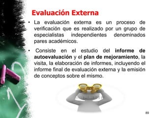 Evaluación Externa
• La evaluación externa es un proceso de
verificación que es realizado por un grupo de
especialistas independientes denominados
pares académicos.
• Consiste en el estudio del informe de
autoevaluación y el plan de mejoramiento, la
visita, la elaboración de informes, incluyendo el
informe final de evaluación externa y la emisión
de conceptos sobre el mismo.
89
 