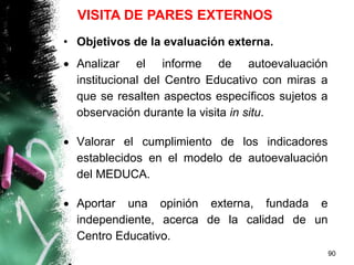 • Objetivos de la evaluación externa.
 Analizar el informe de autoevaluación
institucional del Centro Educativo con miras a
que se resalten aspectos específicos sujetos a
observación durante la visita in situ.
 Valorar el cumplimiento de los indicadores
establecidos en el modelo de autoevaluación
del MEDUCA.
 Aportar una opinión externa, fundada e
independiente, acerca de la calidad de un
Centro Educativo.
90
VISITA DE PARES EXTERNOS
 
