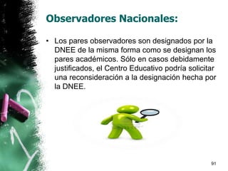 Observadores Nacionales:
• Los pares observadores son designados por la
DNEE de la misma forma como se designan los
pares académicos. Sólo en casos debidamente
justificados, el Centro Educativo podría solicitar
una reconsideración a la designación hecha por
la DNEE.
91
 