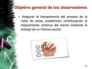 Objetivo general de los observadores
• Asegurar la transparencia del proceso de la
visita de pares académicos contribuyendo al
mejoramiento continuo del mismo mediante la
entrega de un informe escrito.
92
 