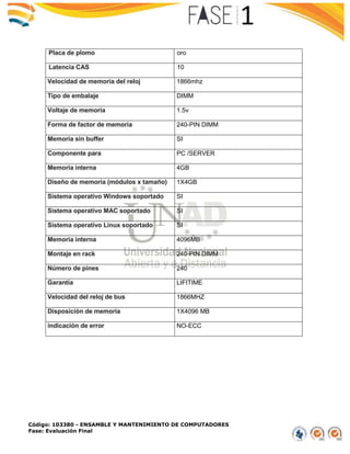 Código: 103380 - ENSAMBLE Y MANTENIMIENTO DE COMPUTADORES
Fase: Evaluación Final
Placa de plomo oro
Latencia CAS 10
Velocidad de memoria del reloj 1866mhz
Tipo de embalaje DIMM
Voltaje de memoria 1.5v
Forma de factor de memoria 240-PIN DIMM
Memoria sin buffer SI
Componente para PC /SERVER
Memoria interna 4GB
Diseño de memoria (módulos x tamaño) 1X4GB
Sistema operativo Windows soportado SI
Sistema operativo MAC soportado SI
Sistema operativo Linux soportado SI
Memoria interna 4096MB
Montaje en rack 240-PIN DIMM
Número de pines 240
Garantía LIFITIME
Velocidad del reloj de bus 1866MHZ
Disposición de memoria 1X4096 MB
indicación de error NO-ECC
 