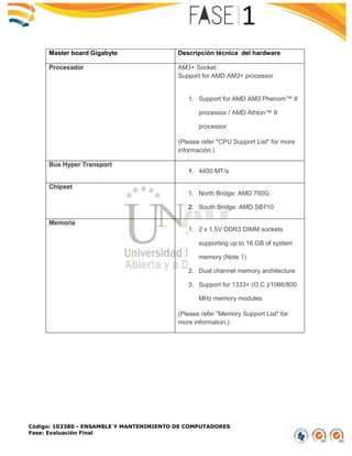 Código: 103380 - ENSAMBLE Y MANTENIMIENTO DE COMPUTADORES
Fase: Evaluación Final
Master board Gigabyte Descripción técnica del hardware
Procesador AM3+ Socket:
Support for AMD AM3+ processor
1. Support for AMD AM3 Phenom™ II
processor / AMD Athlon™ II
processor
(Please refer "CPU Support List" for more
información.)
Bus Hyper Transport
1. 4400 MT/s
Chipset
1. North Bridge: AMD 760G
2. South Bridge: AMD SB710
Memoria
1. 2 x 1.5V DDR3 DIMM sockets
supporting up to 16 GB of system
memory (Note 1)
2. Dual channel memory architecture
3. Support for 1333+ (O.C.)/1066/800
MHz memory modules
(Please refer "Memory Support List" for
more information.)
 