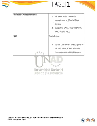 Código: 103380 - ENSAMBLE Y MANTENIMIENTO DE COMPUTADORES
Fase: Evaluación Final
Interfaz de Almacenamiento
1. 6 x SATA 3Gb/s connectors
supporting up to 6 SATA 3Gb/s
devices
2. Support for SATA RAID 0, RAID 1,
RAID 10, and JBOD
USB South Bridge:
1. Up to 8 USB 2.0/1.1 ports (4 ports on
the back panel, 4 ports available
through the internal USB headers)
 