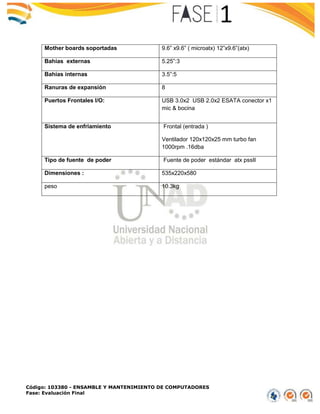 Código: 103380 - ENSAMBLE Y MANTENIMIENTO DE COMPUTADORES
Fase: Evaluación Final
Mother boards soportadas 9.6” x9.6” ( microatx) 12”x9.6”(atx)
Bahías externas 5.25”:3
Bahías internas 3.5”:5
Ranuras de expansión 8
Puertos Frontales I/O: USB 3.0x2 USB 2.0x2 ESATA conector x1
mic & bocina
Sistema de enfriamiento Frontal (entrada )
Ventilador 120x120x25 mm turbo fan
1000rpm .16dba
Tipo de fuente de poder Fuente de poder estándar atx pssII
Dimensiones : 535x220x580
peso 10.3kg
 