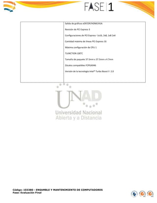 Código: 103380 - ENSAMBLE Y MANTENIMIENTO DE COMPUTADORES
Fase: Evaluación Final
Salida de gráficos eDP/DP/HDMI/VGA
Revisión de PCI Express 3
Configuraciones de PCI Express ‡ 1x16, 2x8, 1x8 2x4
Cantidad máxima de líneas PCI Express 16
Máxima configuración de CPU 1
TJUNCTION 100°C
Tamaño de paquete 37.5mm x 37.5mm x 4.7mm
Zócalos compatibles FCPGA946
Versión de la tecnología Intel® Turbo Boost ‡ 2.0
 