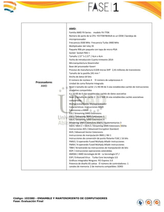 Código: 103380 - ENSAMBLE Y MANTENIMIENTO DE COMPUTADORES
Fase: Evaluación Final
Procesadores
AMD
AMD:
Familia AMD FX-Series modelo FX-770K
Número de parte de la CPU FD770KYBI44JA es un OEM / bandeja de
microprocesador
Frecuencia 3500 MHz Frecuencia Turbo 3900 MHz
Multiplicador del reloj 35
Paquete 906-pin paquete con tapa de micro-PGA
Socket Socket FM2 +
Tamaño 1.57 "x 1.57" / 4cm x 4cm
Fecha de introducción Cuarto trimestre 2014
Microarquitectura Steamroller
Base del procesador Kaveri
Proceso de manufactura 0.028 micras SHP 2,41 millones de transistores
Tamaño de la pastilla 245 mm 2
Ancho de datos 64 bits
El número de núcleos 4 El número de subprocesos 4
Unidad de coma flotante Integrado
Nivel 1 tamaño de caché: 2 x 96 KB de 3 vías establecidas cachés de instrucciones
asociativo compartidos
4 x 16 KB de 4 vías establecidas cachés de datos asociativa
Nivel 1 tamaño de caché 2: 2 x 2 MB 16 vías establecidas cachés asociativas
compartidos
Multiprocesamiento Monoprocesador
 Características: Instrucciones MMX
 Extensiones a MMX
 ESS / Streaming SIMD Extensions
 SSE2 / Streaming SIMD Extensions 2
 SSE3 / Streaming SIMD Extensions 3
 Streaming SIMD Extensions SSSE3 / Suplementarios 3
 SSE4 / SSE4.1 + SSE4.2 / Streaming SIMD Extensions SSE4a
 Instrucciones AES / Advanced Encryption Standard
 AVX / Advanced Vector Extensions
 Instrucciones de manipulación BMI1 / Bit 1
 Instrucciones de conversión de punto flotante F16C / 16 bits
 FMA3 / 3-operando Fused Multiply-Añadir instrucciones
 FMA4 / 4-operando Fused Multiply-Añadir instrucciones
 TBM / Arrastrando las instrucciones de manipulación de bits
 XOP / instrucciones operaciones extendidas
 AMD64 / AMD tecnología de 64 La tecnología VT /
 EVP / Enhanced Virus Turbo Core tecnología 3.0
 Gráficos integrados Ninguno PCI Express 3.0
 Potencia de diseño 65 vatios El número de controladores: 1
canales de memoria: 2 de memoria compatibles: DDR3
 